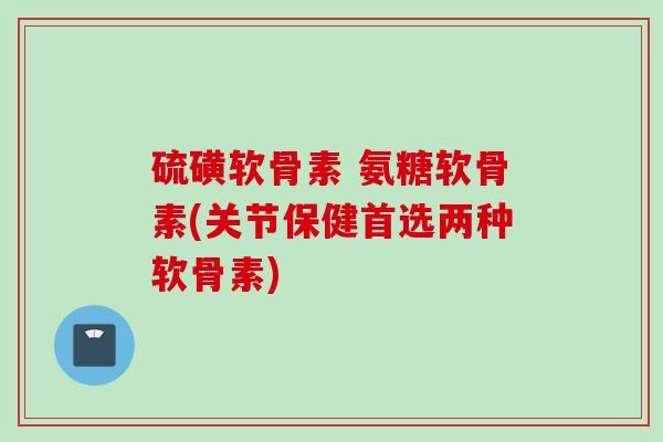 硫磺软骨素 氨糖软骨素(关节保健首选两种软骨素)