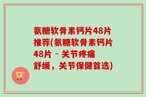 氨糖软骨素钙片48片推荐(氨糖软骨素钙片48片 - 关节疼痛舒缓，关节保健首选)