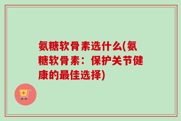 氨糖软骨素选什么(氨糖软骨素：保护关节健康的最佳选择)