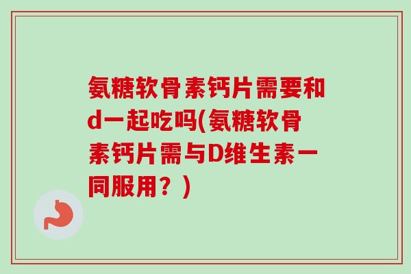 氨糖软骨素钙片需要和d一起吃吗(氨糖软骨素钙片需与D维生素一同服用？)