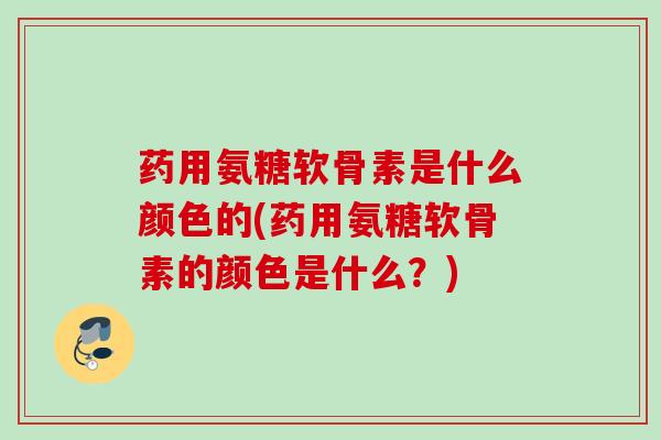 药用氨糖软骨素是什么颜色的(药用氨糖软骨素的颜色是什么？)