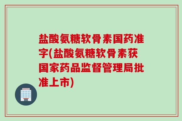 盐酸氨糖软骨素国药准字(盐酸氨糖软骨素获国家药品监督管理局批准上市)