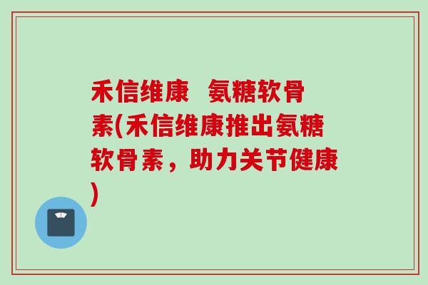 禾信维康  氨糖软骨素(禾信维康推出氨糖软骨素，助力关节健康)