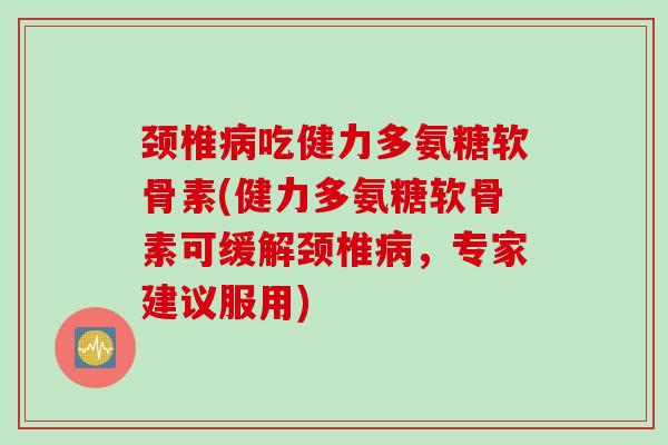 颈椎病吃健力多氨糖软骨素(健力多氨糖软骨素可缓解颈椎病，专家建议服用)