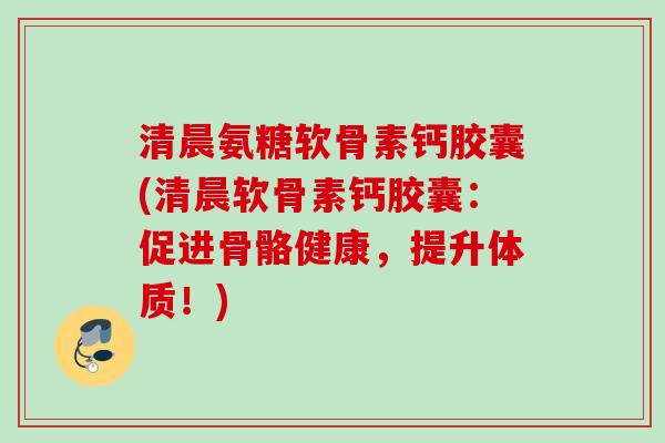 清晨氨糖软骨素钙胶囊(清晨软骨素钙胶囊：促进骨骼健康，提升体质！)
