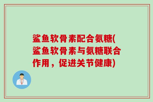 鲨鱼软骨素配合氨糖(鲨鱼软骨素与氨糖联合作用,促进关节健康) 鲨鱼软骨素配合氨糖(鲨鱼软骨素与氨糖联合作用,促进关节健康)