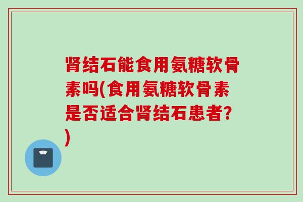肾结石能食用氨糖软骨素吗(食用氨糖软骨素是否适合肾结石患者？)