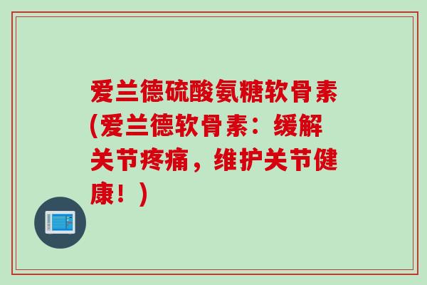 爱兰德硫酸氨糖软骨素(爱兰德软骨素：缓解关节疼痛，维护关节健康！)