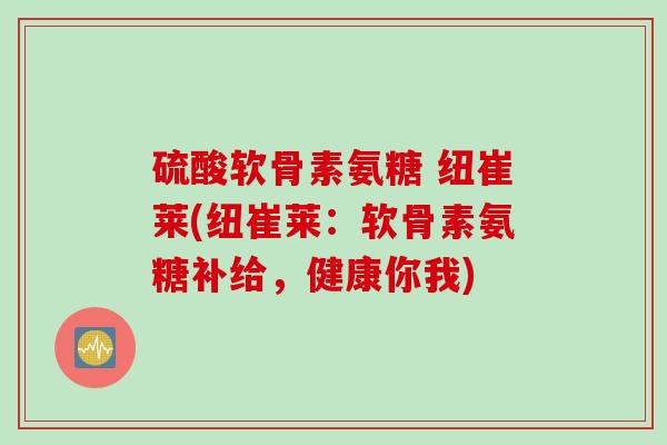 硫酸软骨素氨糖 纽崔莱(纽崔莱：软骨素氨糖补给，健康你我)
