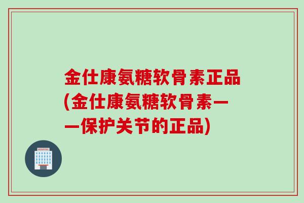 金仕康氨糖软骨素正品(金仕康氨糖软骨素——保护关节的正品)