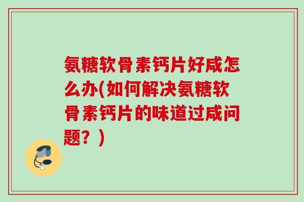 氨糖软骨素钙片好咸怎么办(如何解决氨糖软骨素钙片的味道过咸问题？)
