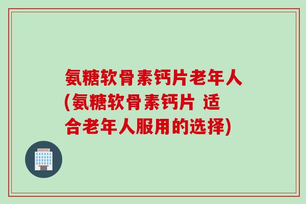 氨糖软骨素钙片老年人(氨糖软骨素钙片 适合老年人服用的选择)