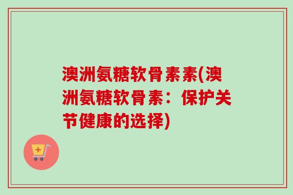澳洲氨糖软骨素素(澳洲氨糖软骨素：保护关节健康的选择)