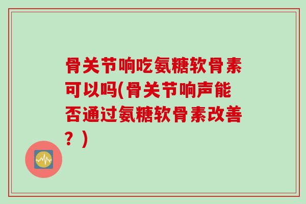 骨关节响吃氨糖软骨素可以吗(骨关节响声能否通过氨糖软骨素改善？)