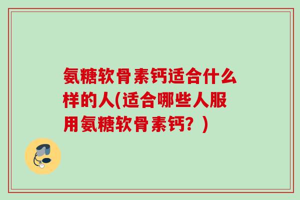 氨糖软骨素钙适合什么样的人(适合哪些人服用氨糖软骨素钙？)