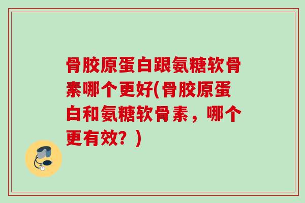 骨胶原蛋白跟氨糖软骨素哪个更好(骨胶原蛋白和氨糖软骨素，哪个更有效？)