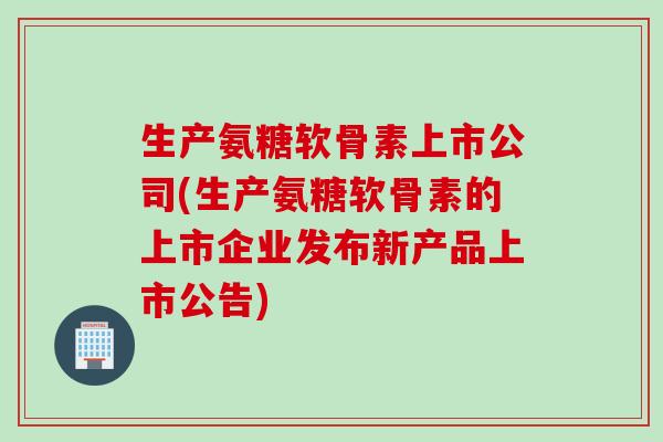 生产氨糖软骨素上市公司(生产氨糖软骨素的上市企业发布新产品上市公告)