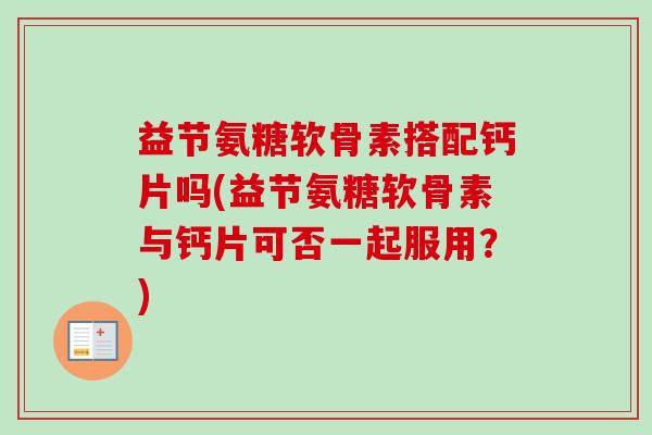 益节氨糖软骨素搭配钙片吗(益节氨糖软骨素与钙片可否一起服用？)