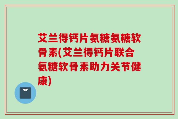 艾兰得钙片氨糖氨糖软骨素(艾兰得钙片联合氨糖软骨素助力关节健康)