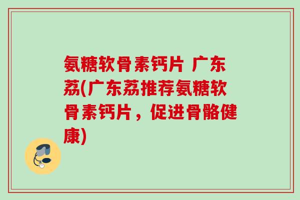 氨糖软骨素钙片 广东荔(广东荔推荐氨糖软骨素钙片，促进骨骼健康)