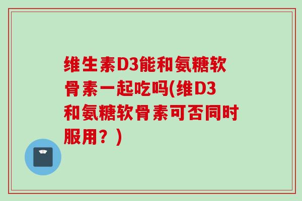 维生素D3能和氨糖软骨素一起吃吗(维D3和氨糖软骨素可否同时服用?) 维生素D3能和氨糖软骨素一起吃吗(维D3和氨糖软骨素可否同时服用?)