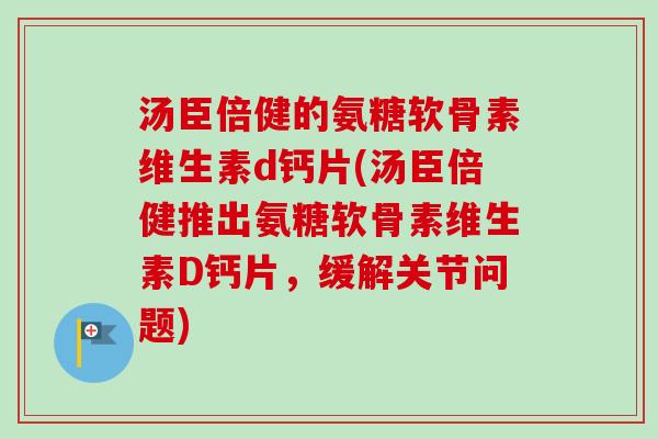 汤臣倍健的氨糖软骨素维生素d钙片(汤臣倍健推出氨糖软骨素维生素D钙片，缓解关节问题)