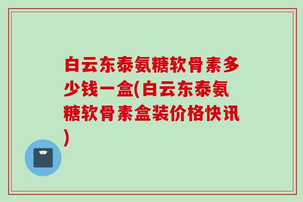 白云东泰氨糖软骨素多少钱一盒(白云东泰氨糖软骨素盒装价格快讯)