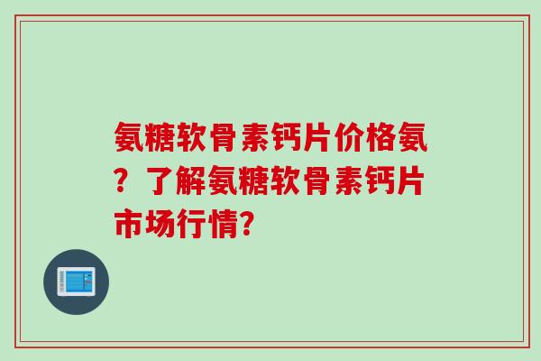 氨糖软骨素钙片价格氨？了解氨糖软骨素钙片市场行情？