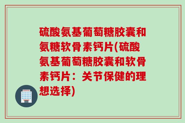 硫酸氨基葡萄糖胶囊和氨糖软骨素钙片(硫酸氨基葡萄糖胶囊和软骨素钙片：关节保健的理想选择)