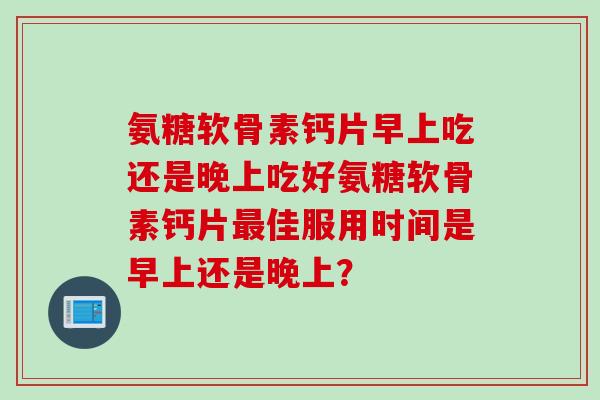 氨糖软骨素钙片早上吃还是晚上吃好氨糖软骨素钙片最佳服用时间是早上还是晚上？