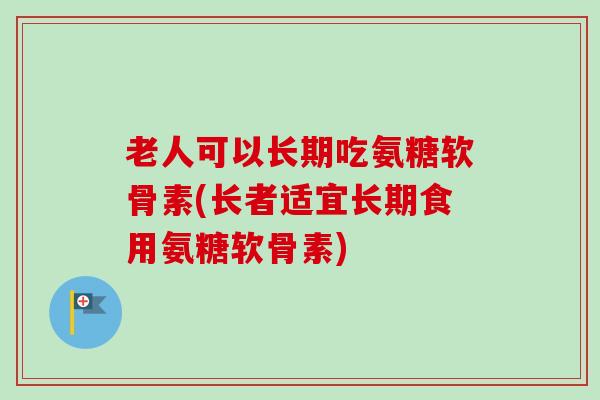 老人可以长期吃氨糖软骨素(长者适宜长期食用氨糖软骨素)