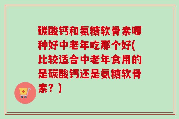 碳酸钙和氨糖软骨素哪种好中老年吃那个好(比较适合中老年食用的是碳酸钙还是氨糖软骨素？)