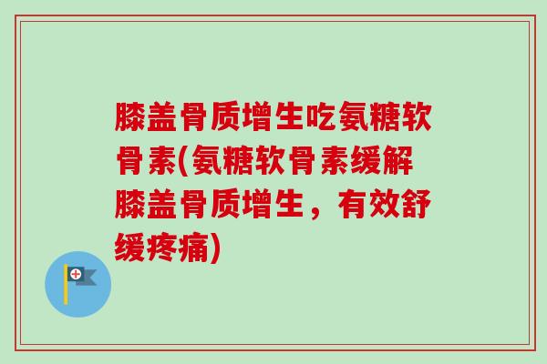 膝盖骨质增生吃氨糖软骨素(氨糖软骨素缓解膝盖骨质增生，有效舒缓疼痛)