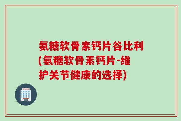 氨糖软骨素钙片谷比利(氨糖软骨素钙片-维护关节健康的选择)