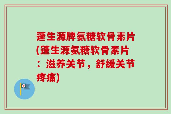 蓬生源牌氨糖软骨素片(蓬生源氨糖软骨素片：滋养关节，舒缓关节疼痛)