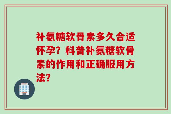 补氨糖软骨素多久合适怀孕？科普补氨糖软骨素的作用和正确服用方法？