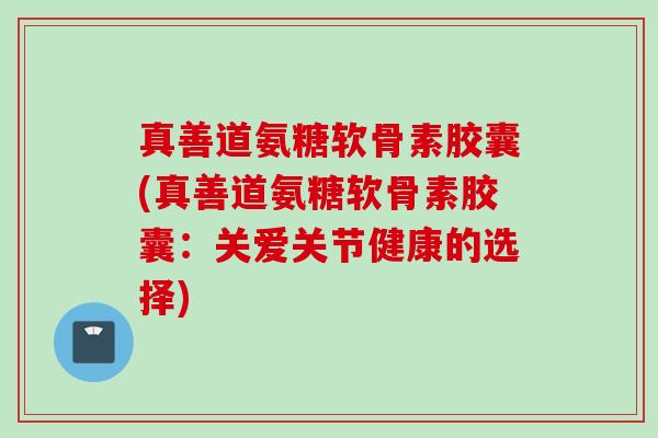 真善道氨糖软骨素胶囊(真善道氨糖软骨素胶囊：关爱关节健康的选择)
