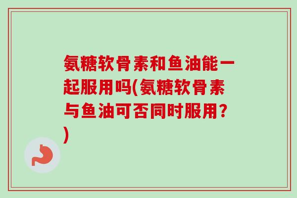 氨糖软骨素和鱼油能一起服用吗(氨糖软骨素与鱼油可否同时服用？)