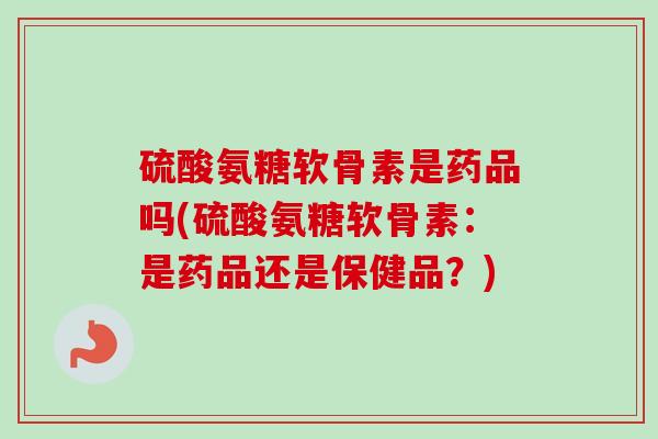 硫酸氨糖软骨素是药品吗(硫酸氨糖软骨素：是药品还是保健品？)