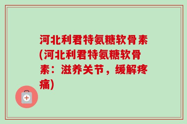 河北利君特氨糖软骨素(河北利君特氨糖软骨素：滋养关节，缓解疼痛)