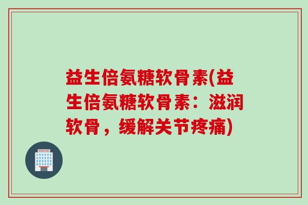 益生倍氨糖软骨素(益生倍氨糖软骨素：滋润软骨，缓解关节疼痛)