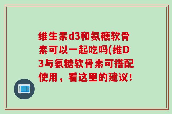 维生素d3和氨糖软骨素可以一起吃吗(维D3与氨糖软骨素可搭配使用，看这里的建议！
