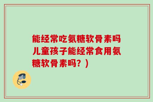 能经常吃氨糖软骨素吗儿童孩子能经常食用氨糖软骨素吗？)
