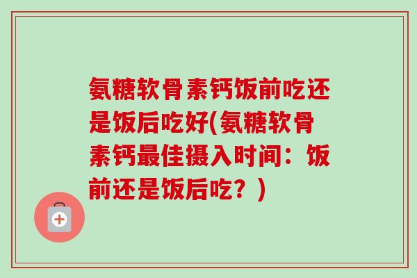 氨糖软骨素钙饭前吃还是饭后吃好(氨糖软骨素钙最佳摄入时间：饭前还是饭后吃？)