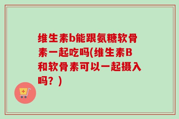 维生素b能跟氨糖软骨素一起吃吗(维生素B和软骨素可以一起摄入吗？)