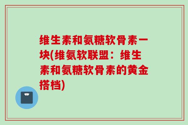 维生素和氨糖软骨素一块(维氨软联盟：维生素和氨糖软骨素的黄金搭档)