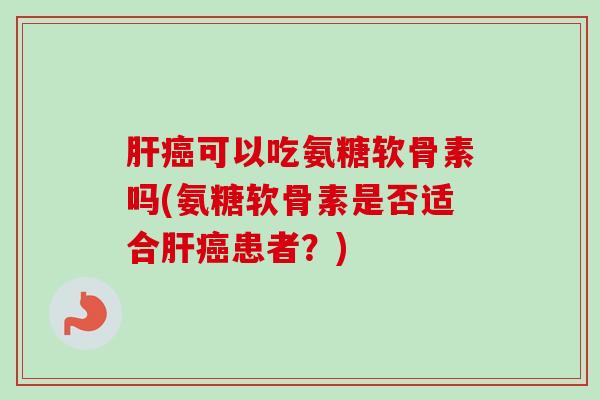 肝癌可以吃氨糖软骨素吗(氨糖软骨素是否适合肝癌患者？)
