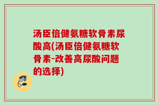 汤臣倍健氨糖软骨素尿酸高(汤臣倍健氨糖软骨素-改善高尿酸问题的选择)