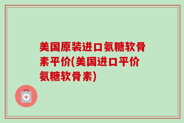 美国原装进口氨糖软骨素平价(美国进口平价氨糖软骨素)