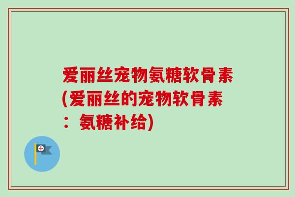 爱丽丝宠物氨糖软骨素(爱丽丝的宠物软骨素：氨糖补给)